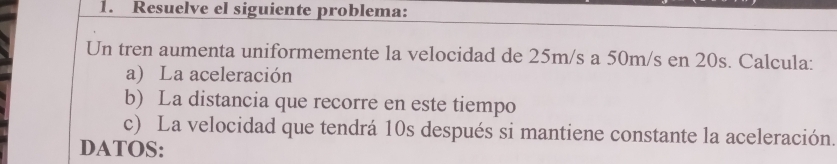 Resuelve el siguiente problema: 
Un tren aumenta uniformemente la velocidad de 25m/s a 50m/s en 20s. Calcula: 
a) La aceleración 
b) La distancia que recorre en este tiempo 
c) La velocidad que tendrá 10s después si mantiene constante la aceleración. 
DATOS: