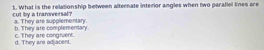 What is the relationship between alternate interior angles when two parallel lines are
cut by a transversal?
a. They are supplementary.
b. They are complementary.
c. They are congruent.
d. They are adjacent.