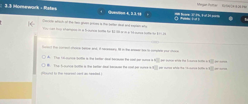 Megan Potter 10/04/24 8:26 PM
: 3.3 Homework - Rates Question 4, k 2 .18 HW Score: 37.5%, 9 of 24 points
Points: 0 of 3 S
Decide which of the two given prices is the better deal and explain why.
You can buy shampoo in a 5-ounce bottle for $2.59 or in a 14-ounce bottle for $11.29.
Select the correct choice below and, if necessary, fill in the answer box to complete your choice.
A. The 14-ounce bottle is the better deal because the cost per ounce is s □ per ounce while the 5-ounce bottle is $□ per ounce.
B. The 5-ounce bottle is the better deal because the cost per ounce is $□ per ounce while the 14-ounce bottle is $□ per ounce.
(Round to the nearest cent as needed.)