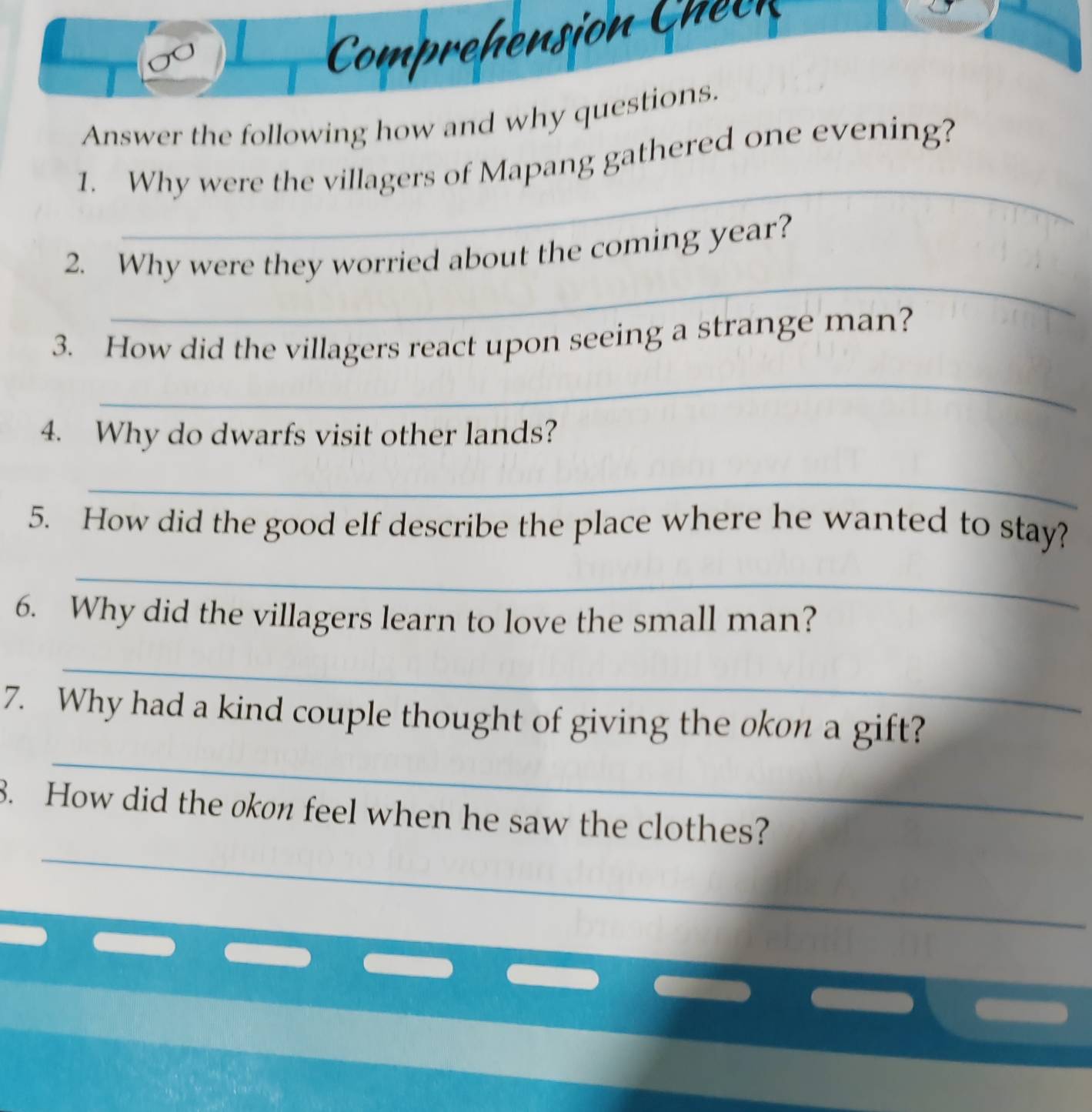 Answer the following how and why questions. 
_ 
1. Why were the villagers of Mapang gathered one evening? 
_ 
2. Why were they worried about the coming year? 
3. How did the villagers react upon seeing a strange man? 
_ 
4. Why do dwarfs visit other lands? 
_ 
5. How did the good elf describe the place where he wanted to stay? 
_ 
6. Why did the villagers learn to love the small man? 
_ 
_ 
7. Why had a kind couple thought of giving the okon a gift? 
_ 
8. How did the okon feel when he saw the clothes?