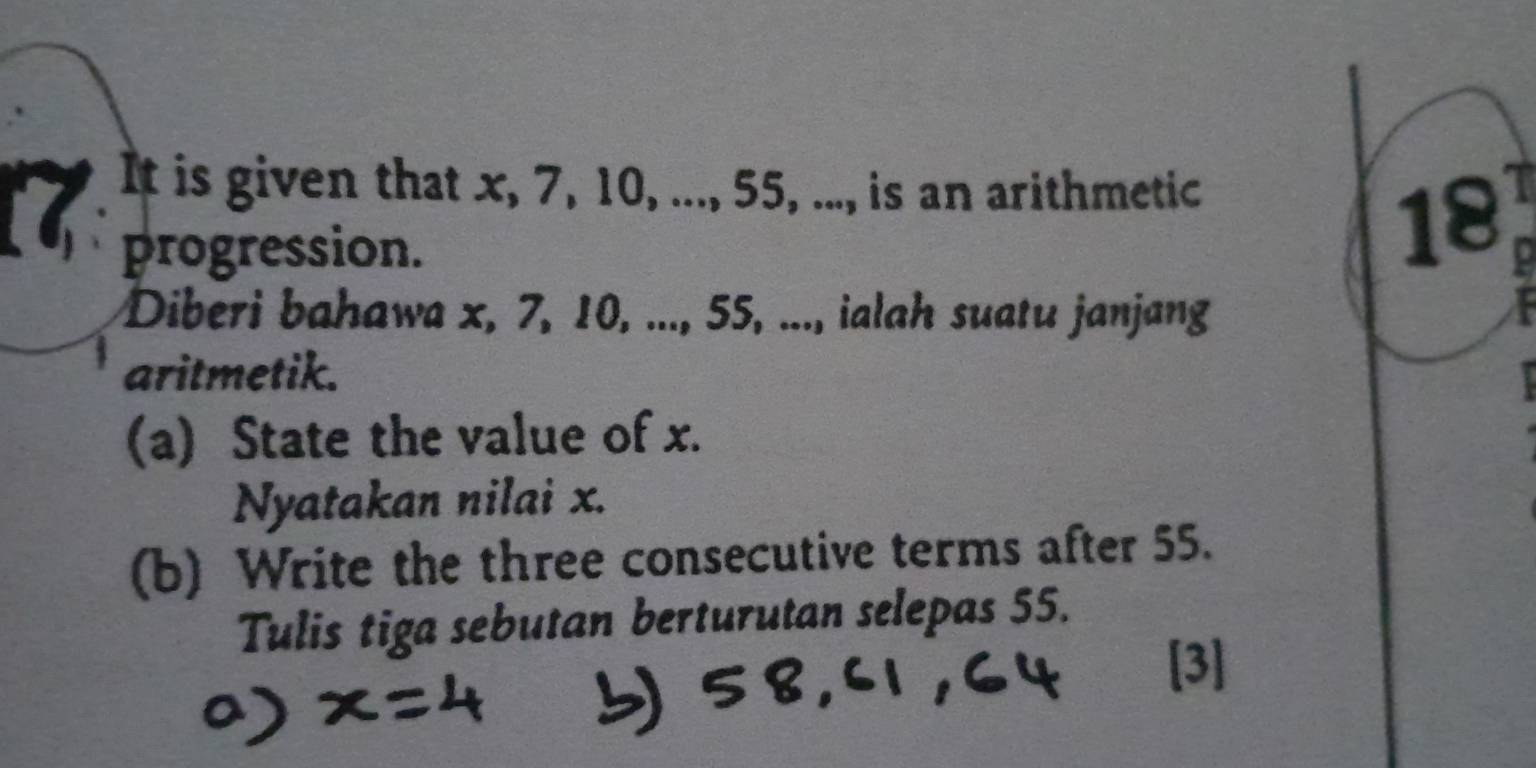 It is given that x, 7, 10, ..., 55, ..., is an arithmetic 

I 18
progression. 0
Diberi bahawa x, 7, 10, ..., 55, ..., ialah suatu janjang I 
aritmetik. 
(a) State the value of x. 
Nyatakan nilai x. 
(b) Write the three consecutive terms after 55. 
Tulis tiga sebutan berturutan selepas 55.