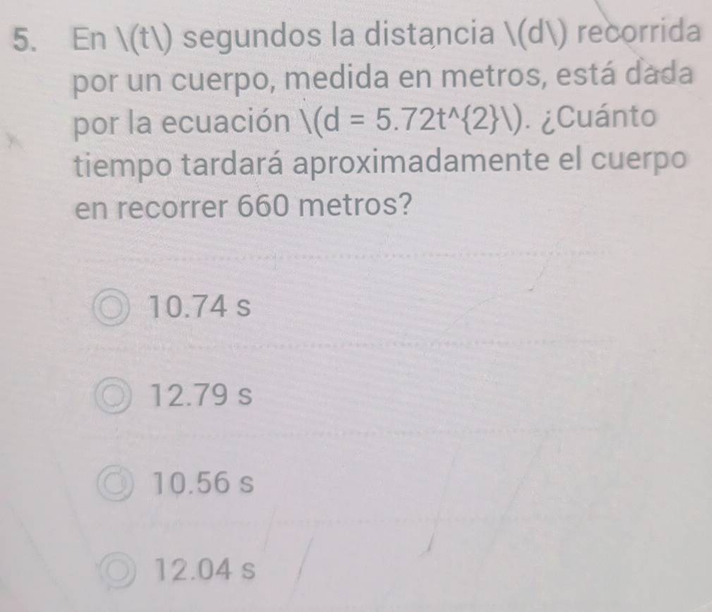 En (t) segundos la distancia (d) recorrida
por un cuerpo, medida en metros, está dada
por la ecuación /(d=5.72t^(wedge) 2 /) ¿Cuánto
tiempo tardará aproximadamente el cuerpo
en recorrer 660 metros?
10.74 s
12.79 s
10.56 s
12.04 s