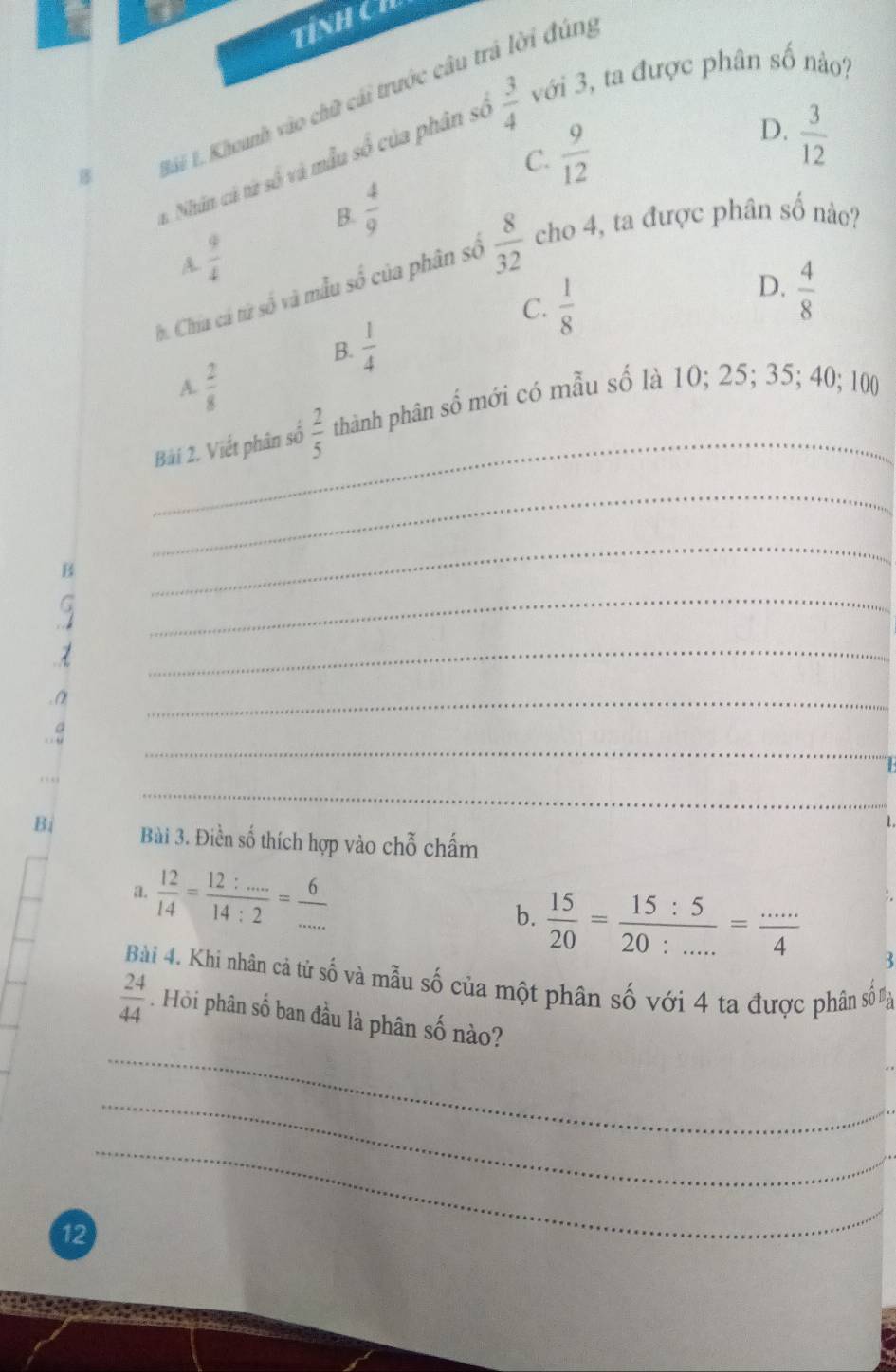 TỉNH CH
x Nhân cả từ số và mẫu số của phân số  3/4  với 3, ta được phân số nào?

*i L. Khoanh vào chữ cái trước câu trả lời đúng
C.  9/12 
D.  3/12 
B.  4/9 
A.  9/4 
h. Chía cá tử số và mẫu số của phân số  8/32  cho 4, ta được phân số nào?
C.  1/8 
D.  4/8 
B.  1/4 
A.  2/8 
_
Bái 2. Viết phân số  2/5  thành phân số mới có mẫu số là 10; 25; 35; 40; 100
_
B
_
_
_
_
_
_
1.
Bi Bài 3. Điền số thích hợp vào chỗ chấm
a.  12/14 = (12:...)/14:2 = 6/...  b.  15/20 = 15:5/20:... = (...)/4 
:.
3
Bài 4. Khi nhân cả tử số và mẫu số của một phân số với 4 ta được phân số nạa
_
 24/44 . Hỏi phân số ban đầu là phân số nào?
_
_
12