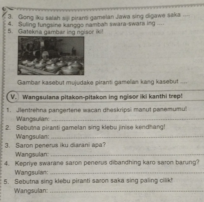 Gong iku salah siji piranti gamelan Jawa sing digawe saka .... 
4. Suling fungsine kanggo nambah swara-swara ing .... 
5. Gatekna gambar ing ngisor iki! 
Gambar kasebut mujudake piranti gamelan kang kasebut .... 
V. Wangsulana pitakon-pitakon ing ngisor iki kanthi trep! 
1. Jlentrehna pangertene wacan dheskripsi manut panemumu! 
Wangsulan:_ 
2. Sebutna piranti gamelan sing klebu jinise kendhang! 
Wangsulan:_ 
3. Saron penerus iku diarani apa? 
Wangsulan:_ 
4. Kepriye swarane saron penerus dibandhing karo saron barung? 
Wangsulan:_ 
5. Sebutna sing klebu piranti saron saka sing paling cilik! 
Wangsulan:_