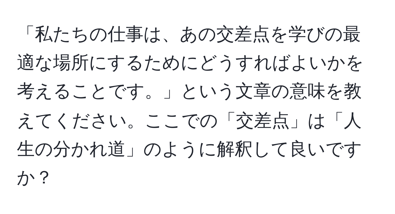 「私たちの仕事は、あの交差点を学びの最適な場所にするためにどうすればよいかを考えることです。」という文章の意味を教えてください。ここでの「交差点」は「人生の分かれ道」のように解釈して良いですか？