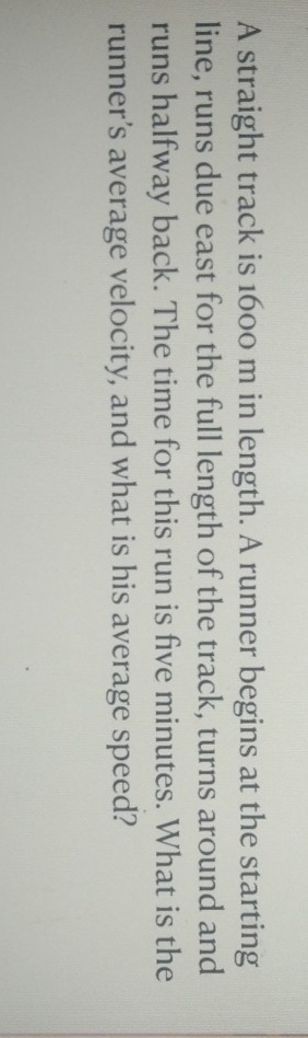 A straight track is 1600 m in length. A runner begins at the starting 
line, runs due east for the full length of the track, turns around and 
runs halfway back. The time for this run is five minutes. What is the 
runner’s average velocity, and what is his average speed?