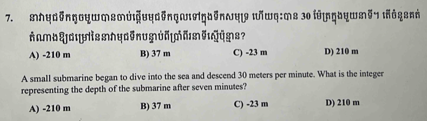 MhyEnηDyWMsM&UyEnGWAGbEnyY |Wq:Ms 30 l8|Ngby|M#7 InGqsnή
nmbYaissnyenuMun|MAMeQy?
A) -210 m B) 37 m C) -23 m D) 210 m
A small submarine began to dive into the sea and descend 30 meters per minute. What is the integer
representing the depth of the submarine after seven minutes?
A) -210 m B) 37 m C) -23 m D) 210 m
