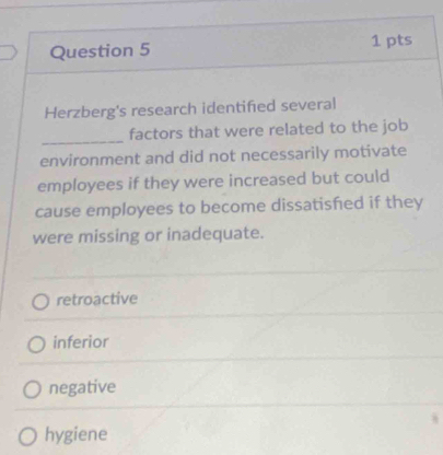 Herzberg's research identified several
_
factors that were related to the job
environment and did not necessarily motivate
employees if they were increased but could
cause employees to become dissatished if they
were missing or inadequate.
retroactive
inferior
negative
hygiene