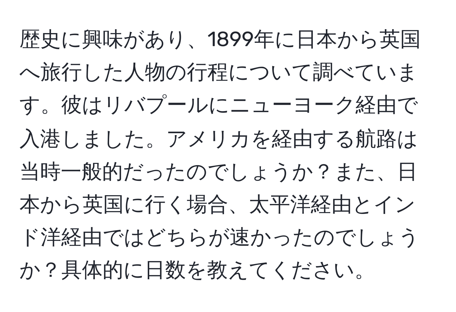 歴史に興味があり、1899年に日本から英国へ旅行した人物の行程について調べています。彼はリバプールにニューヨーク経由で入港しました。アメリカを経由する航路は当時一般的だったのでしょうか？また、日本から英国に行く場合、太平洋経由とインド洋経由ではどちらが速かったのでしょうか？具体的に日数を教えてください。