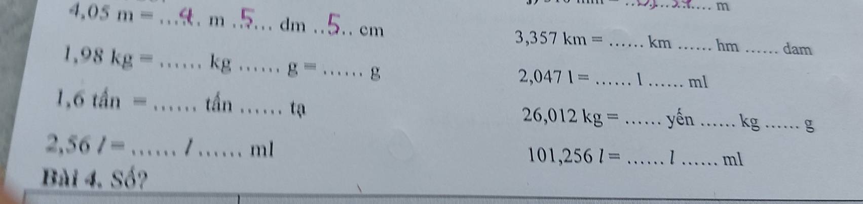 4.05m=. m . a . . cm
3,357km= _ km _hm _dam
1,98kg= kg g= g _
2,0471= _ 1 _ ml
1.6tan=
tấn 1, t a
26,012kg= _yến _ kg _g
2,56l= _. / ...... ml 101,256l= _ 1 _ ml
Bài 4. Số?