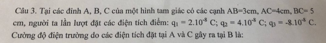 Tại các đỉnh A, B, C của một hình tam giác có các cạnh AB=3cm, AC=4cm, BC=5
cm, người ta lần lượt đặt các điện tích điểm: q_1=2.10^(-8)C; q_2=4.10^(-8)C; q_3=-8.10^(-8)C. 
Cường độ điện trường do các điện tích đặt tại A và C gây ra tại B là: