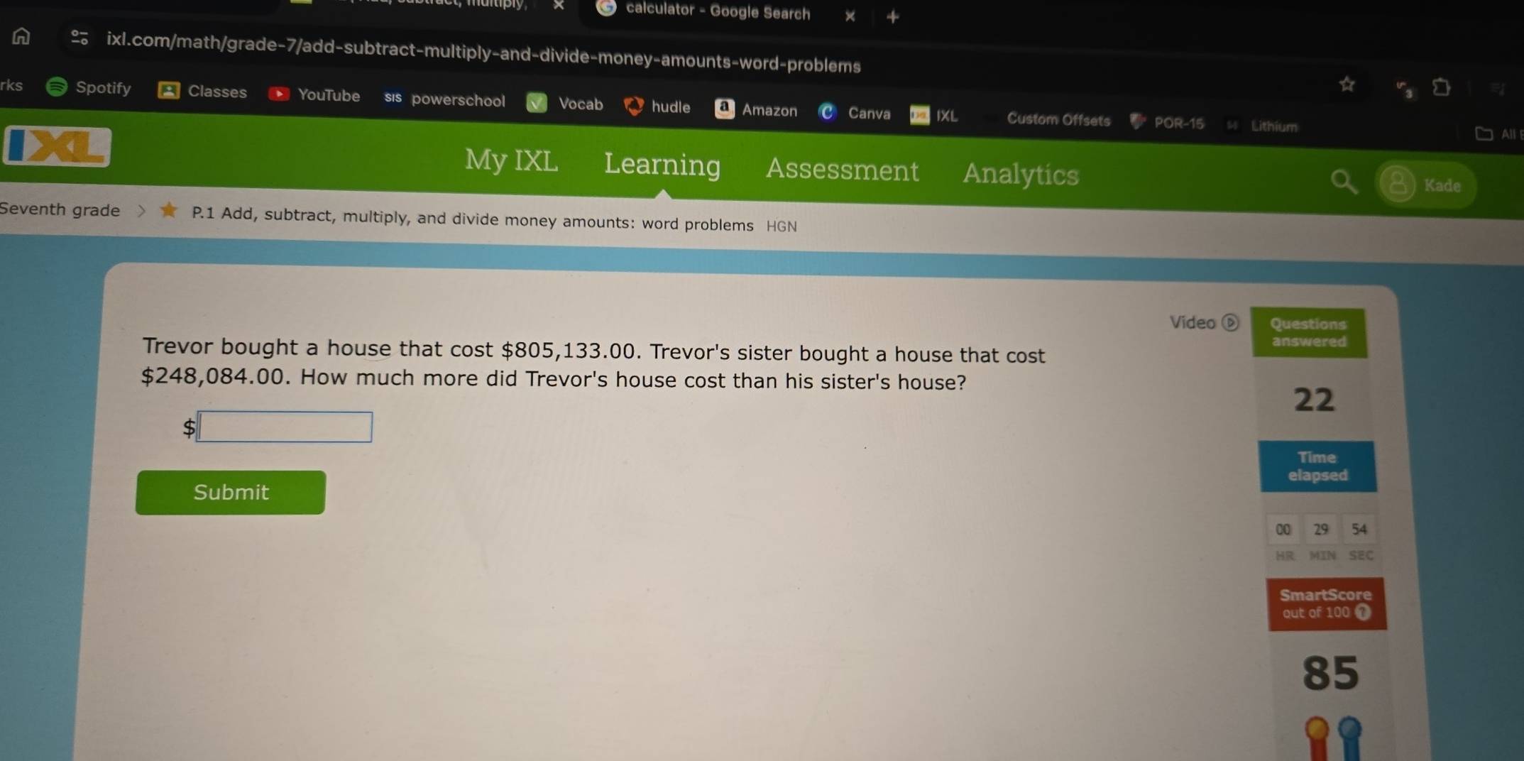 calculator - Google Search 
n ixl.com/math/grade-7/add-subtract-multiply-and-divide-money-amounts-word-problems 
rks Spotify Classes YouTube sis powerschool Vocab hudle Amazon Canva IXL Custom Offsets POR-15 Lithium 
All 
My IXL Learning Assessment Analytics Kade 
Seventh grade P.1 Add, subtract, multiply, and divide money amounts: word problems HGN 
Video D Questions 
answered 
Trevor bought a house that cost $805,133.00. Trevor's sister bought a house that cost
$248,084.00. How much more did Trevor's house cost than his sister's house?
22
□ 
Time 
elapsed 
Submit 
00 29 54 
HR MIN SEC 
SmartScore 
out of 100 1
85