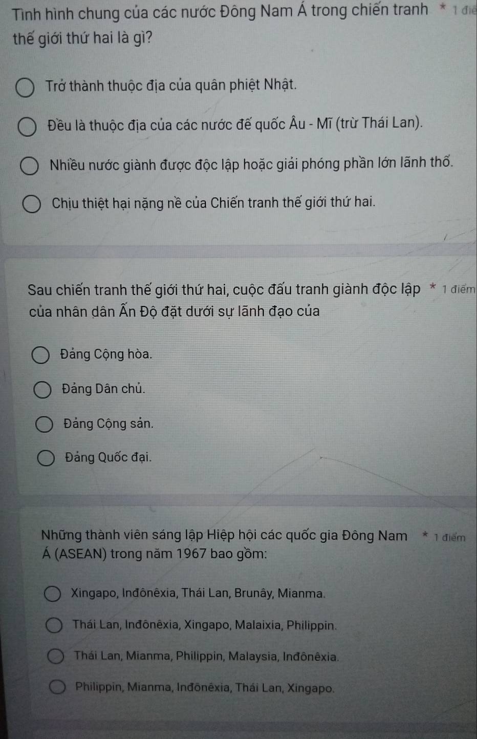 Tình hình chung của các nước Đông Nam Á trong chiến tranh * 1 để
thế giới thứ hai là gì?
Trở thành thuộc địa của quân phiệt Nhật.
Đều là thuộc địa của các nước đế quốc Âu - Mĩ (trừ Thái Lan).
Nhiều nước giành được độc lập hoặc giải phóng phần lớn lãnh thổ.
Chịu thiệt hại nặng nề của Chiến tranh thế giới thứ hai.
Sau chiến tranh thế giới thứ hai, cuộc đấu tranh giành độc lập * 1 điểm
của nhân dân Ấn Độ đặt dưới sự lãnh đạo của
Đảng Cộng hòa.
Đảng Dân chủ.
Đảng Cộng sản.
Đảng Quốc đại.
Những thành viên sáng lập Hiệp hội các quốc gia Đông Nam * 1 điểm
Á (ASEAN) trong năm 1967 bao gồm:
Xingapo, Inđônêxia, Thái Lan, Brunây, Mianma.
Thái Lan, Inđônêxia, Xingapo, Malaixia, Philippin.
Thái Lan, Mianma, Philippin, Malaysia, Inđônêxia.
Philippin, Mianma, Inđônêxia, Thái Lan, Xingapo.