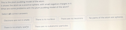 This is the plum pudding model of the atom
It shows the acom as a positive sphere, with small negative charges in it
What are some problems with the plum pudding model of the atom?
Select all correct answers
Electrons are not in shells There is no nucleus There are no neutrons No parts of the atom are spheres
There is no empty spa e There are no subatomic particles