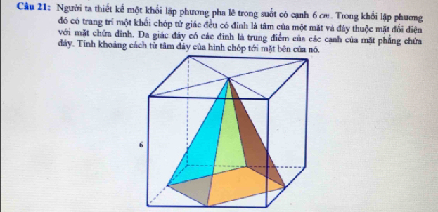 Người ta thiết kế một khối lập phương pha lê trong suốt có cạnh 6 cm. Trong khối lập phương 
đó có trang trí một khối chóp tứ giác đều có đinh là tâm của một mặt và đáy thuộc mặt đối diện 
với mặt chứa đinh. Đa giác đáy có các đinh là trung điểm của các cạnh của mặt phẳng chứa 
đáy. Tính khoảng cách tử tâm đáy của hình chóp tới mặt bên của nó.