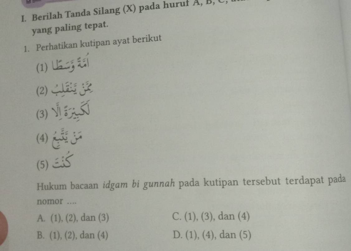 Berilah Tanda Silang (X) pada huruf A, B, C,
yang paling tepat.
1. Perhatikan kutipan ayat berikut
(1)
(2)_ 3
(3) __
(4)
(5)
Hukum bacaan idgam bi gunnah pada kutipan tersebut terdapat pada
nomor ....
A. (1),(2) , dan (3) C. (1),(3) , dan (4)
B. (1),(2) , dan (4) D. (1),(4) , dan (5)