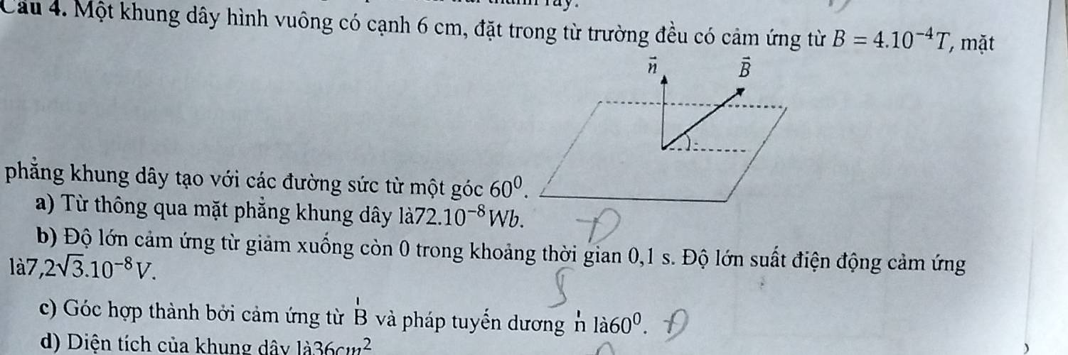 Cầu 4. Một khung dây hình vuông có cạnh 6 cm, đặt trong từ trường đều có cảm ứng từ B=4.10^(-4)T mặt 
vector n 
vector B 
phăng khung dây tạo với các đường sức từ một góc 60^0. 
a) Từ thông qua mặt phẳng khung dây 1a72.10^(-8)Wb. 
b) Độ lớn cảm ứng từ giảm xuống còn 0 trong khoảng thời gian 0,1 s. Độ lớn suất điện động cảm ứng 
là7, 2sqrt(3).10^(-8)V. 
c) Góc hợp thành bởi cảm ứng từ B và pháp tuyển dương n la60^0. 
d) Diện tích của khung dây 1dot a36cm^2