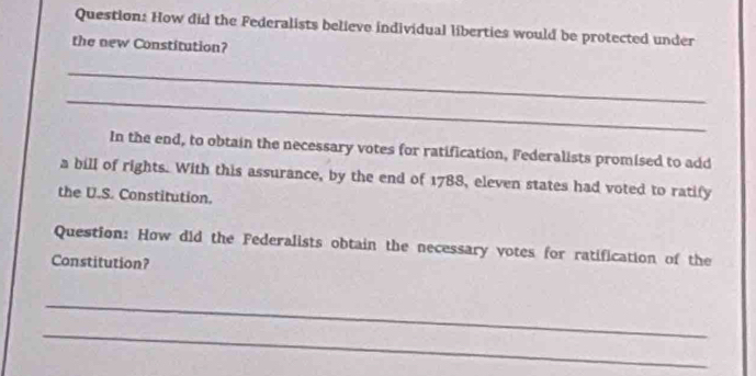 How did the Federalists believe individual liberties would be protected under 
the new Constitution? 
_ 
_ 
In the end, to obtain the necessary votes for ratification, Federalists promised to add 
a bill of rights. With this assurance, by the end of 1788, eleven states had voted to ratify 
the U.S. Constitution. 
Question: How did the Federalists obtain the necessary votes for ratification of the 
Constitution? 
_ 
_