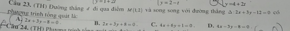 (y=1+2t
y=2-t
y=t+2t
Câu 23. (TH) Đường thắng đ đi qua điểm M(1,2) và song song với đường thăng △ :2x+3y-12=0 có
phượng trình tổng quát là:
A. 2x+3y-8=0.
B. 2x+3y+8=0. C. 4x+6y+1=0. D. 4x-3y-8=0
Cầu 24. (TH) Phượng trịnh từ