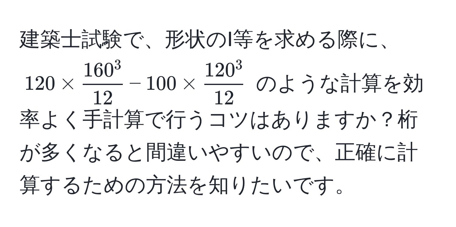 建築士試験で、形状のI等を求める際に、$120 * frac160^312 - 100 * frac120^312$ のような計算を効率よく手計算で行うコツはありますか？桁が多くなると間違いやすいので、正確に計算するための方法を知りたいです。