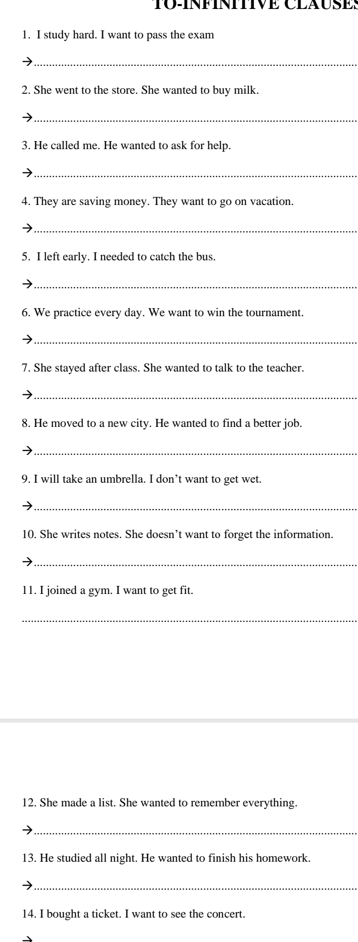 TO-INFINITIVE CLAUSES 
1. I study hard. I want to pass the exam 
_ 
2. She went to the store. She wanted to buy milk 
_ 
3. He called me. He wanted to ask for help. 
_ 
4. They are saving money. They want to go on vacation. 
_ 
5. I left early. I needed to catch the bus. 
_ 
6. We practice every day. We want to win the tournament. 
_ 
7. She stayed after class. She wanted to talk to the teacher. 
_ 
8. He moved to a new city. He wanted to find a better job. 
_ 
9. I will take an umbrella. I don’t want to get wet. 
_ 
10. She writes notes. She doesn’t want to forget the information. 
_ 
11. I joined a gym. I want to get fit. 
_ 
12. She made a list. She wanted to remember everything. 
_ 
13. He studied all night. He wanted to finish his homework. 
_ 
14. I bought a ticket. I want to see the concert.