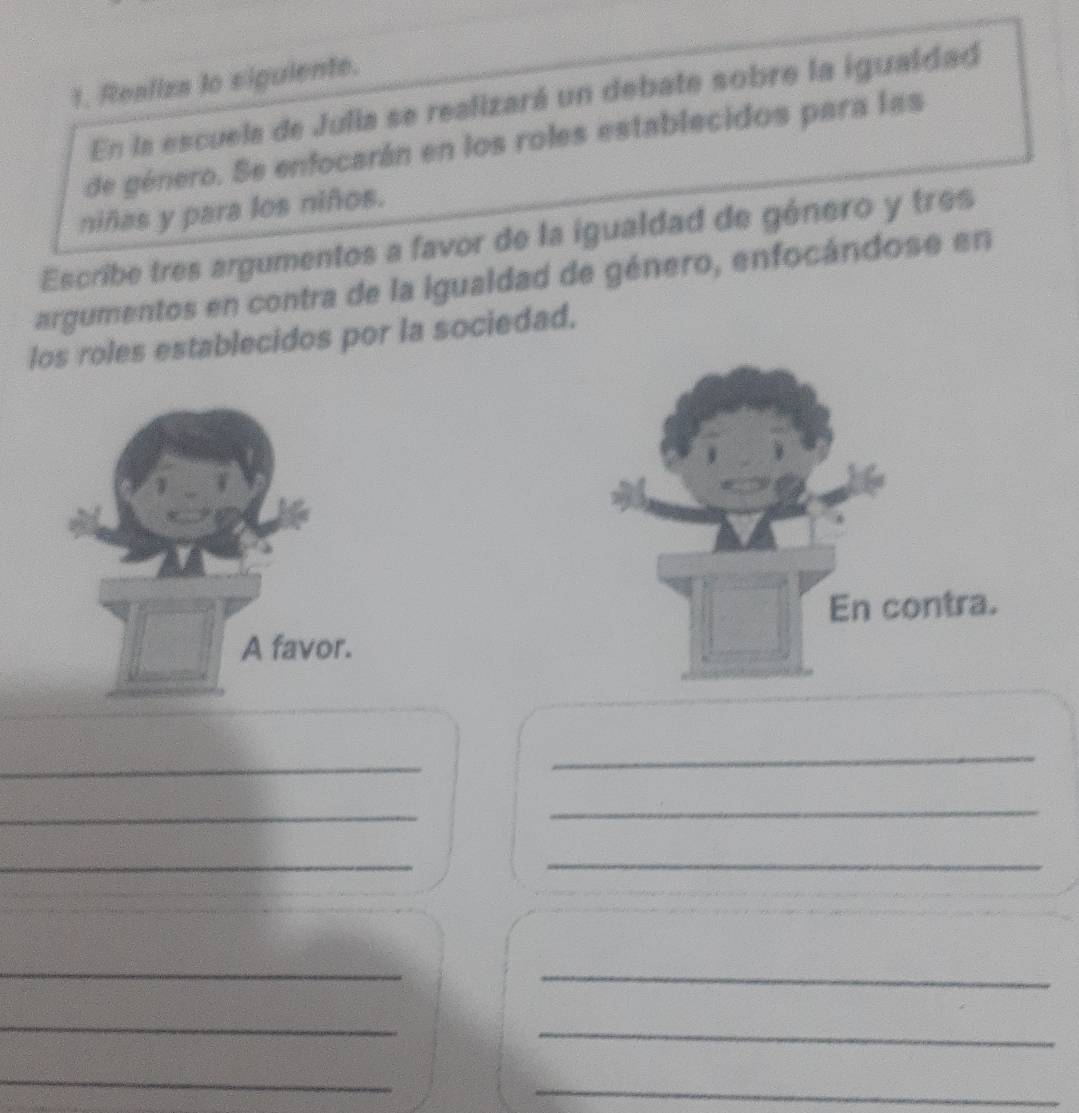 Reafiza to siguiente. 
En la escuela de Julia se realizará un debate sobre la igualdad 
de género. Se enfocarán en los roles establecidos para las 
niñas y para los niños. 
Escribe tres argumentos a favor de la igualdad de género y tres 
argumentos en contra de la igualdad de género, enfocándose en 
los roles establecidos por la sociedad. 
En contra. 
A favor. 
_ 
_ 
_ 
_ 
_ 
_ 
__ 
_ 
_ 
_ 
_