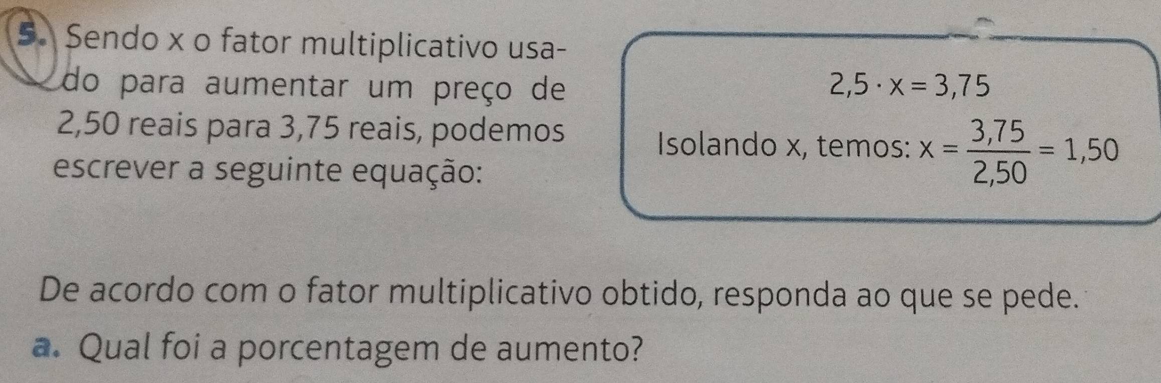 Sendo x o fator multiplicativo usa- 
do para aumentar um preço de 2,5· x=3,75
2,50 reais para 3,75 reais, podemos 
Isolando x, temos: x= (3,75)/2,50 =1,50
escrever a seguinte equação: 
De acordo com o fator multiplicativo obtido, responda ao que se pede. 
a. Qual foi a porcentagem de aumento?