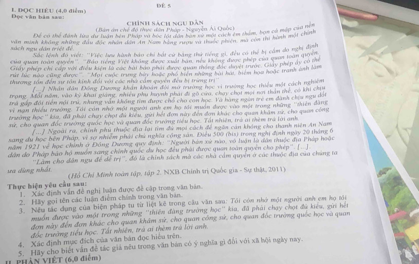 dè 5
1. ĐQC HIÊU (4,0 điểm)
Đọc văn bản sau:
chính sách ngu dân
(Bản án chế độ thực dân Pháp - Nguyễn Ái Quốc)
Để có thể đánh lừa dư luận bên Pháp và bóc lột dân bản xứ một cách êm thẩm, bọn cá mập của nền
văn minh không những đầu độc nhân dân An Nam bằng rượu và thuốc phiện, mà còn thi hành một chính
sách ngu dân triệt đề
Sắc lệnh đó viết: 'Việc lưu hành bảo chi bắt cử bằng thử tiếng gì, đều có thể bị cẩm do nghị định
của quan toàn quyền''. ''Bảo tiếng Việt không được xuất bản, nếu không được phép của quan toàn quyền
Giấy phép chi cấp với điều kiện là các bài báo phải được quan thông đóc duyệt trước. Giảy phép ây có thể
rút lúc nào cũng được'' ''Mọi cuộc trưng bày hoặc phố biển những bài hát, biểm họa hoặc tranh ảnh làm
thương tổn đến sự tồn kinh đổi với các nhà cấm quyền đều bị trừng trị''
[] Nhân dân Đồng Dương khân khoản đôi mở trường học vì trường học thiếu một cách nghiêm
trong. Mỗi năm, vào kỳ khai giảng, nhiều phụ huỳnh phải đi gô cưa, chạy chọt mọi nơi thân thể, có khi chịu
trả gáp đổi tiền nội trú, nhưng văn không tìm được chó cho con học. Và hàng ngàn trẻ em đành chịu ngu dối
vì nan thiếu trường. Tôi còn nhớ một người anh em họ tôi muôn được vào một trong những ''thiên đàng
trường học'' kia, đã phái chạy chọt đủ kiểu, gửi hết đơn này đến đơn khác cho quan khâm sứ, cho quan công
sử, cho quan đốc trường quốc học và quan đốc trường tiểu học. Tất nhiên, trà ài thèm trả lời anh.
[...] Ngoài ra, chính phủ thuộc địa lại tìm đủ mọi cách để ngăn cản không cho thanh niên An Nam
sang du học bên Pháp, vì sợ nhiễm phải chú nghĩa cộng sản. Điều 500 (bis) trong nghị định ngày 20 tháng 6
năm 1921 về học chỉnh ở Đông Dương quy định: ''Người bản xứ nào, vô luận là dân thuộc địa Pháp hoặc
dân do Pháp bảo hộ muốn sang chính quốc du học đều phải được quan toàn quyền cho phép''. [...].
''Làm cho dân ngu để dễ trị'', đó là chính sách mà các nhà cầm quyển ở các thuộc địa của chủng ta
ưa dùng nhất.
(Hồ Chi Minh toàn tập, tập 2. NXB Chính trị Quốc gia - Sự thật, 2011)
Thực hiện yêu cầu sau:
1. Xác định vấn đề nghị luận được đề cập trong văn bản.
2. Hãy gọi tên các luận điểm chính trong văn bản.
3. Nếu tác dụng của biện pháp tu từ liệt kê trong câu văn sau: Tôi còn nhớ một người anh em họ tôi
muốn được vào một trong những "thiên đàng trường học' kia, đã phải chạy chọt đủ kiểu, gửi hết
đơn này đến đơn khác cho quan khâm sứ, cho quan công sứ, cho quan đốc trường quốc học và quan
đốc trường tiểu học. Tất nhiên, trả ai thèm trả lời anh.
4. Xác định mục đích của văn bản đọc hiều trên.
5. Hãy cho biết vấn đề tác giả nêu trong văn bản có ý nghĩa gì đối với xã hội ngày nay.
I phần VIÊT (6,0 điểm)