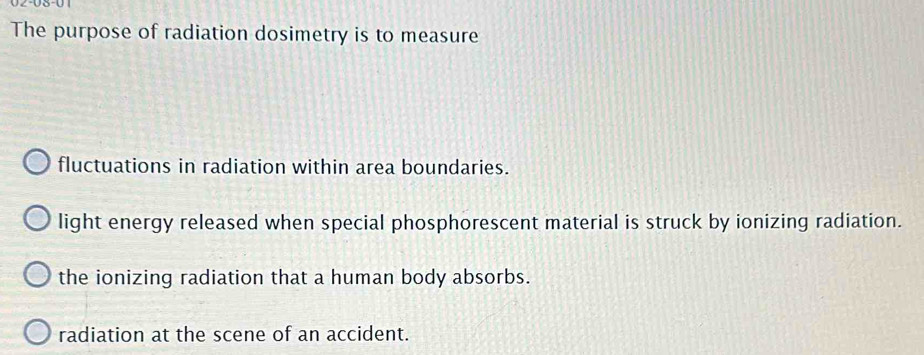 The purpose of radiation dosimetry is to measure
fluctuations in radiation within area boundaries.
light energy released when special phosphorescent material is struck by ionizing radiation.
the ionizing radiation that a human body absorbs.
radiation at the scene of an accident.