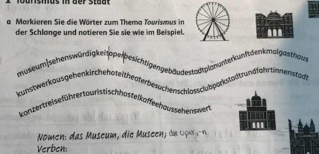 ' lounsmus in der Stadt 
a Markieren Sie die Wörter zum Thema Tourismus in 
der Schlange und notieren Sie sie wie im Beispiel. 
museum sehenswürdigkeito per besichtigen gebäu destadtplan unter kunft den k malgasthaus 
kunstwerkausgehenkirchehoteltheaterbesuchenschlossclubparkstadtrundfahrtinnenstadt 
konzertreiseführer touristischhostelkaffeehaussehenswert 
Nomen: das Museum, die Museen; de Oper i-n 
Verben: