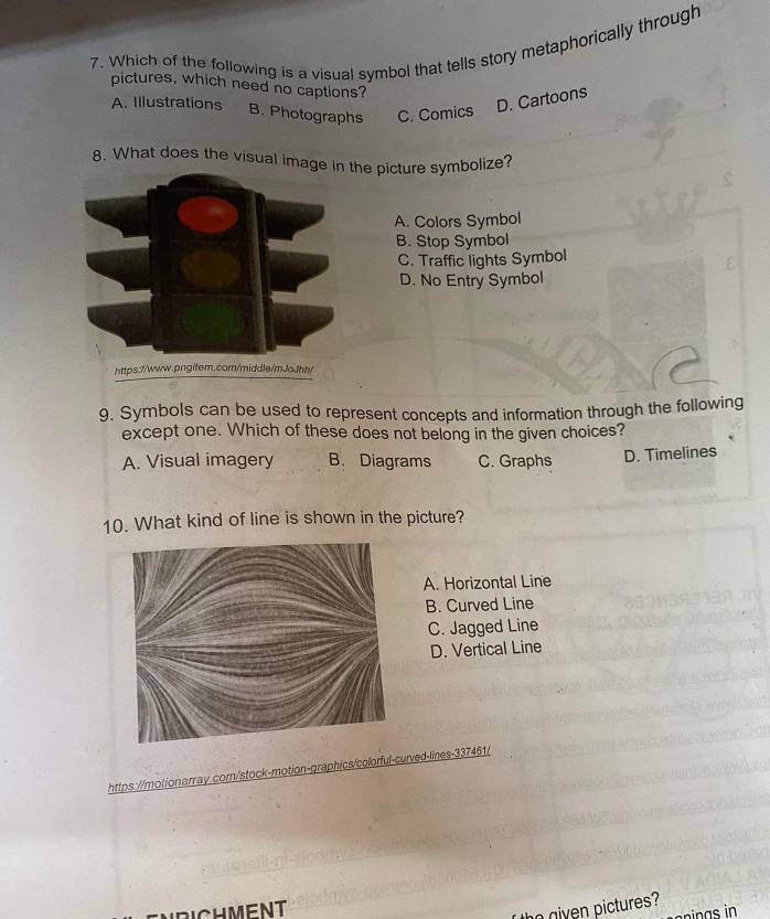 Which of the following is a visual symbol that tells story metaphorically through
pictures, which need no captions?
A. Illustrations
D. Cartoons
B. Photographs C. Comics
8. What does the visual imathe picture symbolize?
A. Colors Symbol
B. Stop Symbol
C. Traffic lights Symbol
D. No Entry Symbol
9. Symbols can be used to represent concepts and information through the following
except one. Which of these does not belong in the given choices?
A. Visual imagery B. Diagrams C. Graphs D. Timelines
10. What kind of line is shown in the picture?
A. Horizontal Line
B. Curved Line
C. Jagged Line
D. Vertical Line
https://motionarray.com/stock-motion-graphics/colorful-curved-lines-337461/
gven ictures?