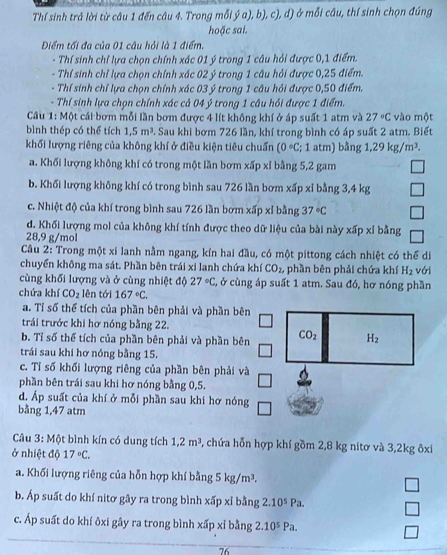 Thí sinh trả lời từ câu 1 đến câu 4. Trong mỗi ý a), b), c), d) ở mỗi câu, thí sinh chọn đúng
hoặc sai.
Điểm tối đa của 01 câu hỏi là 1 điểm.
- Thí sinh chỉ lựa chọn chính xác 01 ý trong 1 câu hỏi được 0,1 điểm.
- Thí sinh chỉ lựa chọn chính xác 02 ý trong 1 câu hỏi được 0,25 điểm.
- Thí sinh chỉ lựa chọn chính xác 03 ý trong 1 câu hỏi được 0,50 điểm.
- Thí sinh lựa chọn chính xác cả 04 ý trong 1 câu hỏi được 1 điểm.
Câu 1: Một cái bơm mỗi lần bơm được 4 lít không khí ở áp suất 1 atm và 27°C vào một
bình thép có thể tích 1,5m^3. Sau khi bơm 726 lần, khí trong bình có áp suất 2 atm. Biết
khối lượng riêng của không khí ở điều kiện tiêu chuẩn (0circ C; 1 atm) bằng 1,29kg/m^3.
a. Khối lượng không khí có trong một lần bơm xấp xỉ bằng 5,2 gam
b. Khối lượng không khí có trong bình sau 726 lần bơm xấp xỉ bằng 3,4 kg
c. Nhiệt độ của khí trong bình sau 726 lần bơm xấp xỉ bằng 37°C
d. Khối lượng mol của không khí tính được theo dữ liệu của bài này xấp xỉ bằng
28,9 g/mol
Câu 2: Trong một xi lanh nằm ngang, kín hai đầu, có một pittong cách nhiệt có thể di
chuyển không ma sát. Phần bên trái xi lanh chứa khí CO_2 , phần bên phải chứa khí H_2 với
cùng khối lượng và ở cùng nhiệt độ 27°C 3, ở cùng áp suất 1 atm. Sau đó, hơ nóng phần
chứa khí CO_2 lên tới 167°C.
a. Tỉ số thể tích của phần bên phải và phần bê
trái trước khi hơ nóng bằng 22.
b. Tỉ số thể tích của phần bên phải và phần bê
trái sau khi hơ nóng bằng 15.
c. Tỉ số khối lượng riêng của phần bên phải v
phần bên trái sau khi hơ nóng bằng 0,5.
d. Áp suất của khí ở mỗi phần sau khi hơ nóng
bằng 1,47 atm
Câu 3: Một bình kín có dung tích 1,2m^3 , chứa hỗn hợp khí gồm 2,8 kg nitơ và 3,2kg ôxí
ở nhiệt độ 17°C.
a. Khối lượng riêng của hỗn hợp khí bằng 5kg/m^3.
b. Áp suất do khí nitơ gây ra trong bình xấp xỉ bằng 2.10^5 Pa.
V
c. Áp suất do khí ôxi gây ra trong bình xấp xỉ bằng 2.10^5Pa.
76