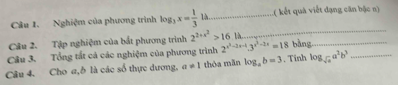 Nghiệm của phương trình log _3x= 1/3 la _ ( kết quả viết dạng căn bậc n) 
Câu 2. Tập nghiệm của bất phương trình 2^(2+x^2)>16.la
_ 
Câu 3. Tổng tất cả các nghiệm của phương trình 2^(x^2)-2x-1.3^(x^2)-2x=18 bằng._ 
Câu 4. Cho a, b là các số thực dương, a!= 1 thỏa mãn log _ab=3 、 Tinh log _sqrt(a)a^2b^3 _