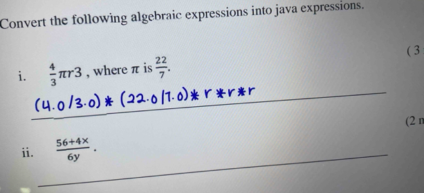 Convert the following algebraic expressions into java expressions. 
( 3 
_ 
i.  4/3 π r3 , where π is  22/7 . 
_ 
_ 
_ 
(2 n 
_ 
ii.  (56+4x)/6y .