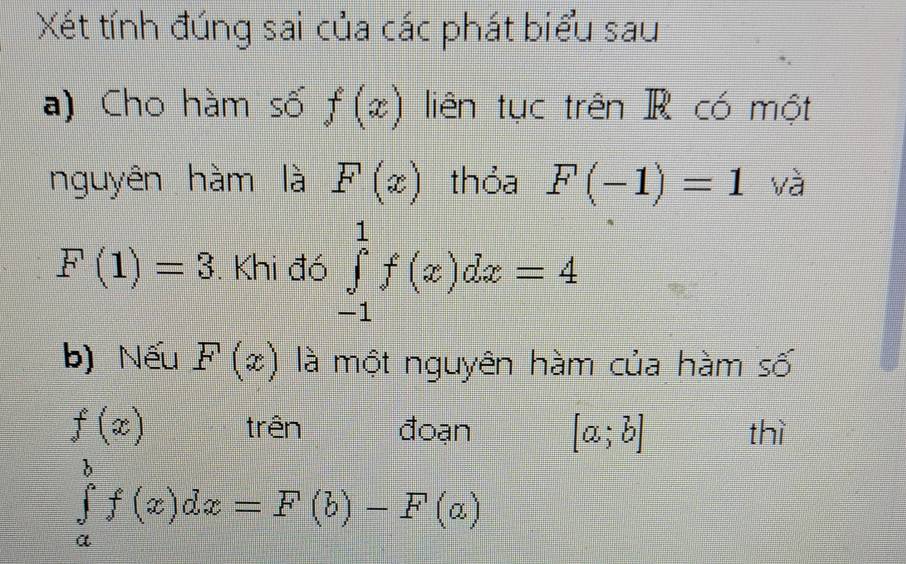 Xét tính đúng sai của các phát biểu sau 
a) Cho hàm số f(x) liên tục trên R có một 
nguyên hàm là F(x) thỏa F(-1)=1 và
F(1)=3. Khi đó ∈tlimits _(-1)^1f(x)dx=4
b) Nếu F(x) là một nguyên hàm của hàm số
f(x) trên đoạn [a;b] thì
∈tlimits _a^bf(x)dx=F(b)-F(a)