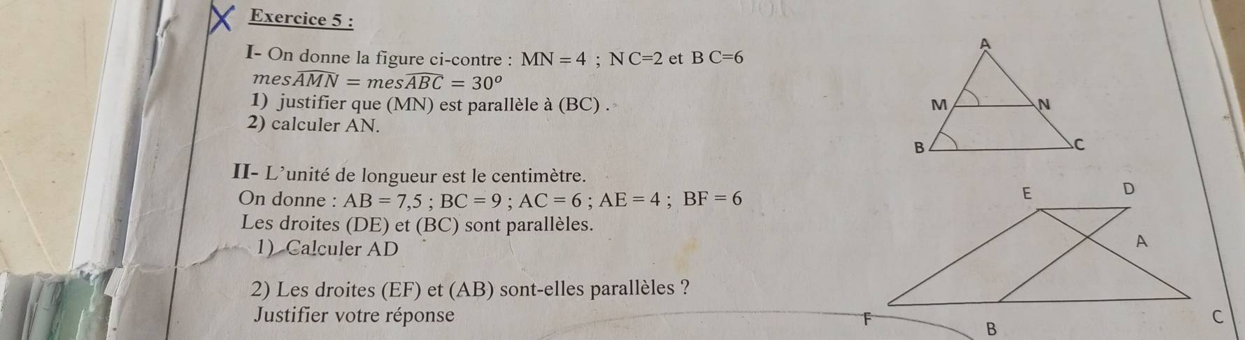 I- On donne la figure ci-contre : MN=4; NC=2 et BC=6
m eswidehat AMN=meswidehat ABC=30°
1) justifier que (MN) est parallèle à (BC) . 
2) calculer AN. 
II- L'unité de longueur est le centimètre. 
On donne : AB=7,5; BC=9; AC=6; AE=4; BF=6
Les droites (DE) et (BC) sont parallèles. 
1 Calculer AD
2) Les droites (EF) et (AB) sont-elles parallèles ? 
Justifier votre réponse