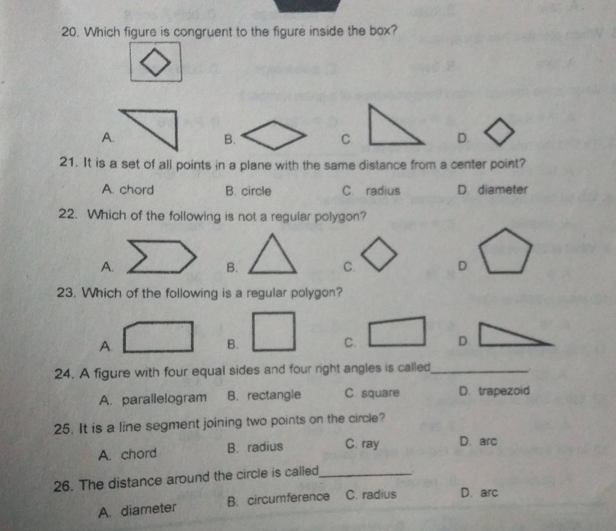 Which figure is congruent to the figure inside the box?
A.
B.
C.
D.
21. It is a set of all points in a plane with the same distance from a center point?
A. chord B. circle C radius D. diameter
22. Which of the following is not a regular polygon?
A.
B.
C.
D
23. Which of the following is a regular polygon?
A.
B.
C.
D.
24. A figure with four equal sides and four right angles is called_
A. parallelogram B. rectangle C. square
D. trapezoid
25. It is a line segment joining two points on the circle?
A. chord B、 radius
C. ray D. arc
26. The distance around the circle is called_
A. diameter B. circumference C. radius
D. arc