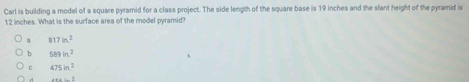 Carl is building a model of a square pyramid for a class project. The side length of the square base is 19 inches and the slant height of the pyramid is
12 inches. What is the surface area of the model pyramid?
a 817in.^2
b 589in.^2
c 475in.^2
d 456ln 2
