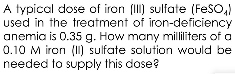 A typical dose of iron (III) sulfate (FeSO_4)
used in the treatment of iron-deficiency 
anemia is 0.35 g. How many milliliters of a
0.10 M iron (II) sulfate solution would be 
needed to supply this dose?