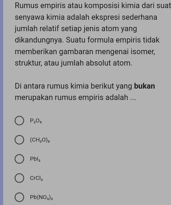 Rumus empiris atau komposisi kimia dari suat
senyawa kimia adalah ekspresi sederhana
jumlah relatif setiap jenis atom yang
dikandungnya. Suatu formula empiris tidak
memberikan gambaran mengenai isomer,
struktur, atau jumlah absolut atom.
Di antara rumus kimia berikut yang bukan
merupakan rumus empiris adalah ...
P_2O_5
(CH_2O)_6
Pbl_2
CrCl_2
Pb(NO_3)_2