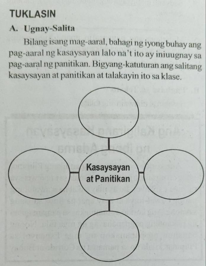 TUKLASIN 
A. Ugnay-Salita 
Bilang isang mag-aaral, bahagi ng iyong buhay ang 
pag-aaral ng kasaysayan lalo na’t ito ay iniuugnay sa 
pag-aaral ng panitikan. Bigyang-katuturan ang salitang 
kasaysayan at panitikan at talakayin ito sa klase.