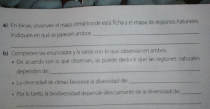 En binas, observen el mapa climático de esta ficha y el mapa de regiones naturales. 
Indiquen en qué se parecen ambos._ 
_ 
b) Completen los enunciados y la tabla con lo que observan en ambos. 
De acuerdo con lo que observan, se puede deducir que las regiones naturales 
dependen de: 
_ 
La diversidad de climas favorece la diversidad de:_ 
Por lo tanto, la biodiversidad depende directamente de la diversidad de:_ 
_