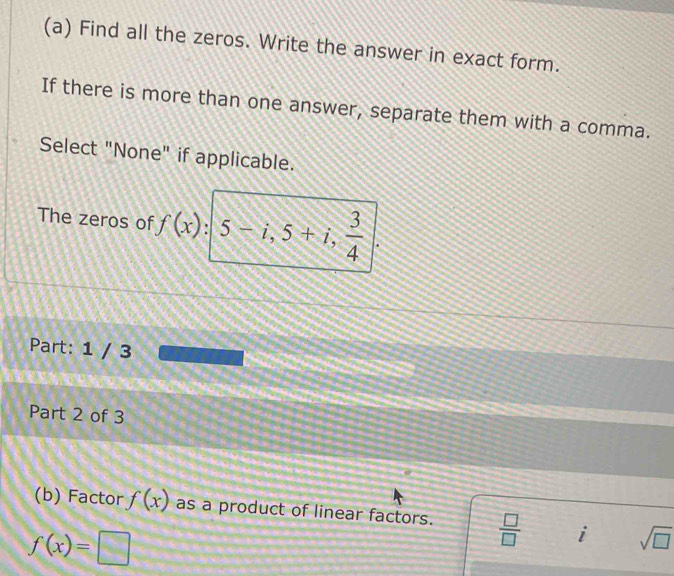 Find all the zeros. Write the answer in exact form. 
If there is more than one answer, separate them with a comma. 
Select "None" if applicable. 
The zeros of f(x) 5-i, 5+i,  3/4 
Part: 1 / 3 
Part 2 of 3 
(b) Factor f(x) as a product of linear factors.  □ /□   i sqrt(□ )
f(x)=□