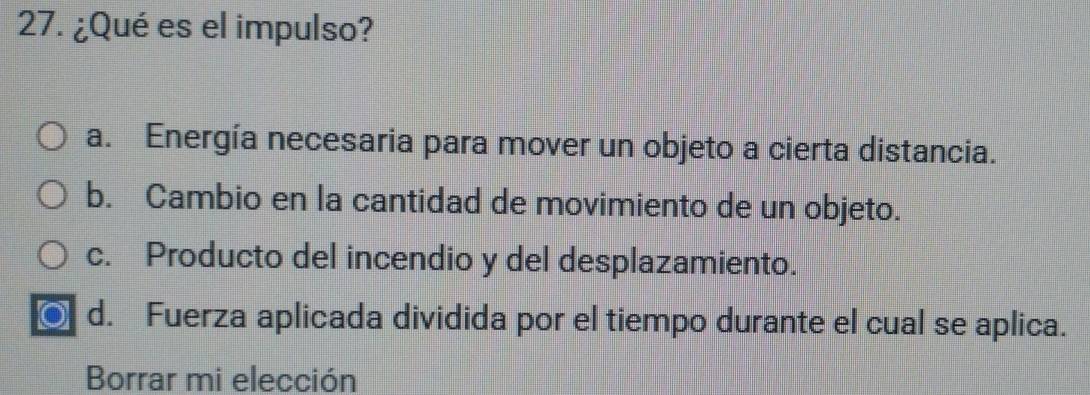 ¿Qué es el impulso?
a. Energía necesaria para mover un objeto a cierta distancia.
b. Cambio en la cantidad de movimiento de un objeto.
c. Producto del incendio y del desplazamiento.
a d. Fuerza aplicada dividida por el tiempo durante el cual se aplica.
Borrar mi elección