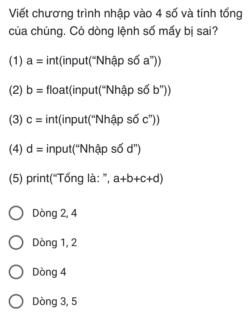 Viết chương trình nhập vào 4 số và tính tổng
của chúng. Có dòng lệnh số mấy bị sai?
(1) a= int(input(“Nhập số a”))
(2) b= float(input(“Nhập số b”))
(3) c= int(input(“Nhập số c ”))
(4) d= input(“Nhập số d ”)
(5) print(“Tổng là: ”, a+b+c+d)
Dòng 2, 4
Dòng 1, 2
Dòng 4
Dòng 3, 5