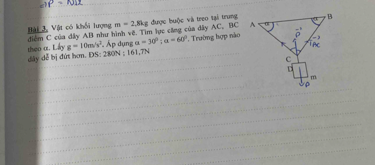 Vật có khối lượng m=2,8kg được buộc và treo tại trung 
điểm C của dây AB như hình vẽ. Tìm lực căng của dây AC, BC
_ 
theo α. Lấy g=10m/s^2. Áp dụng alpha =30°; alpha =60°. Trường hợp nào 
_ 
_ 
dây dễ bị đứt hơn. ĐS: 280N; 161,7N
_ 
_ 
_ 
_ 
_ 
_ 
_ 
_ 
_ 
_ 
_ 
_ 
_