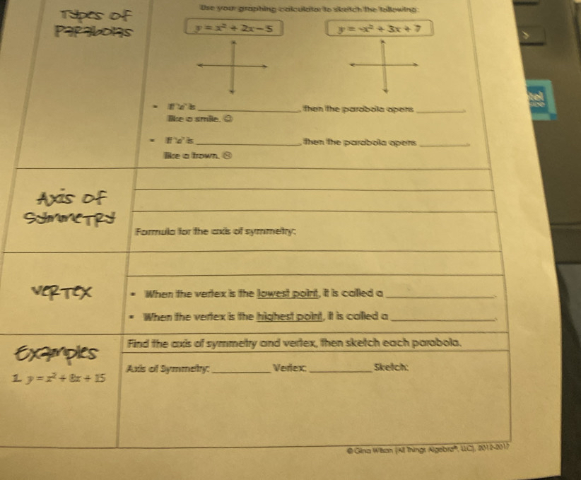 thes ` Use your graphing calculdtor to sketch the tollowing:
y=x^2+2x-5 y=-x^2+3x+7
l s_ , then the parobola opens_
like a smile. ③
l d is_ , then the parabola opers _
like a frown. ⑧
Axis of
SHMNETRY
Formula for the axis of symmetry:
VeRTeX When the vertex is the lowest point, it is called a_
When the vertex is the highest point, it is called a_
Find the axis of symmetry and vertex, then sketch each parabola.
Examples Axis of Symmety:_ Verex:_ Sketch:
1 y=x^2+8x+15
@ Gina Wilson (All Things Algebra''', UC), 2012-2017