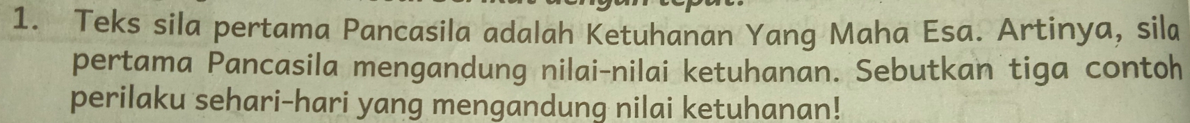 Teks sila pertama Pancasila adalah Ketuhanan Yang Maha Esa. Artinya, sila 
pertama Pancasila mengandung nilai-nilai ketuhanan. Sebutkan tiga contoh 
perilaku sehari-hari yang mengandung nilai ketuhanan!