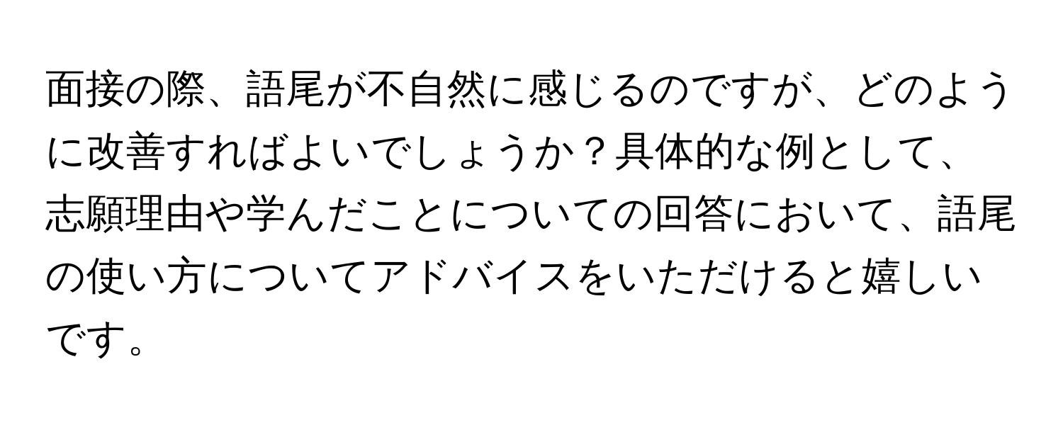 面接の際、語尾が不自然に感じるのですが、どのように改善すればよいでしょうか？具体的な例として、志願理由や学んだことについての回答において、語尾の使い方についてアドバイスをいただけると嬉しいです。