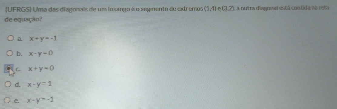 (UFRGS) Uma das diagonais de um losango é o segmento de extremos (1,4) e (3,2) A a outra diagonal está contida na reta
de equação?
a. x+y=-1
b. x-y=0
C. x+y=0
d. x-y=1
e. x-y=-1